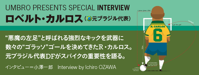 “悪魔の左足”と呼ばれる強烈なキックを武器に数々の“ゴラッソ”ゴールを決めてきたロベルト・カルロス。元ブラジル代表DFがスパイクの重要性を語る。インタビュー＝小澤一郎
